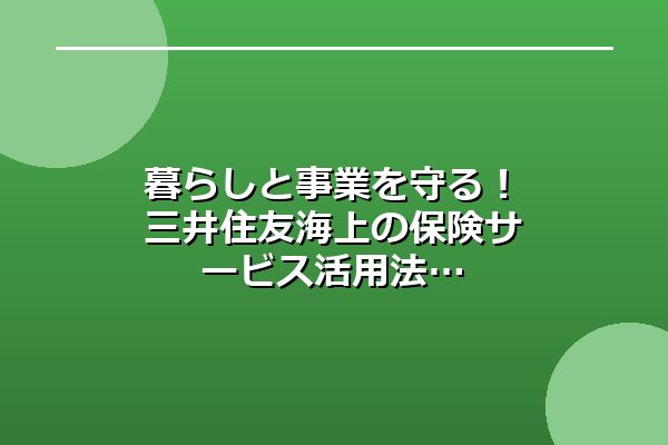 暮らしと事業を守る！三井住友海上の保険サービス活用法