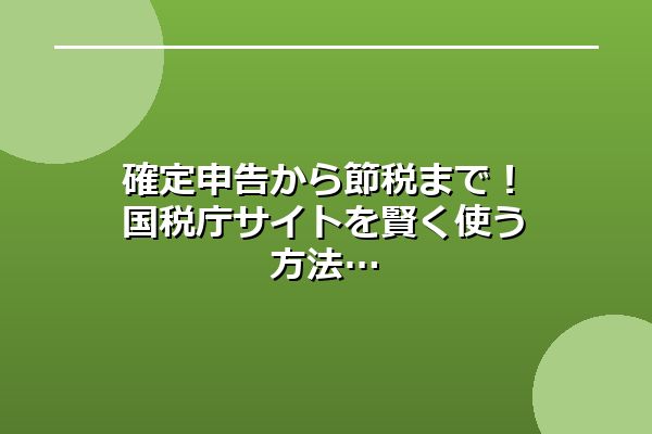 確定申告から節税まで！国税庁サイトを賢く使う方法