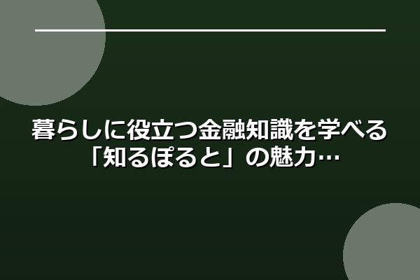 暮らしに役立つ金融知識を学べる「知るぽると」の魅力