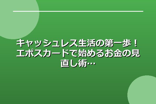 キャッシュレス生活の第一歩！エポスカードで始めるお金の見直し術