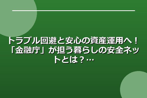 トラブル回避と安心の資産運用へ!「金融庁」が担う暮らしの安全ネットとは?