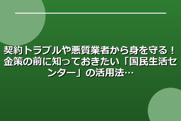 契約トラブルや悪質業者から身を守る!金策の前に知っておきたい「国民生活センター」の活用法