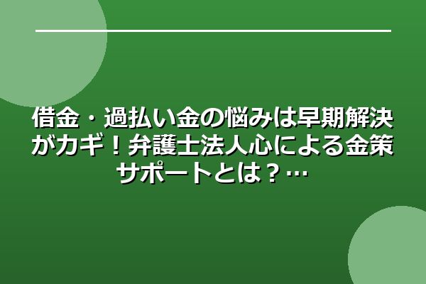 借金・過払い金の悩みは早期解決がカギ！弁護士法人心による金策サポートとは？