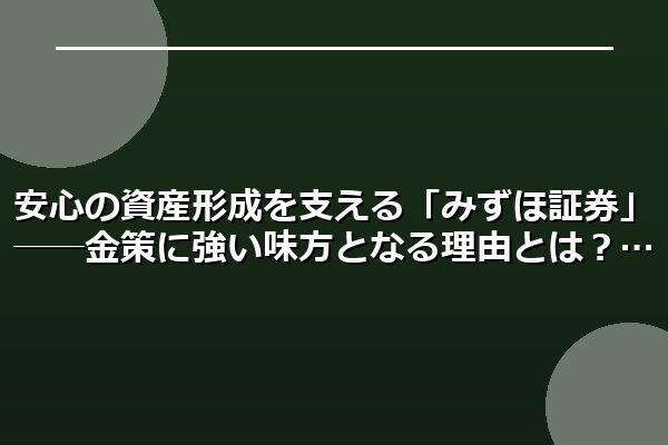 安心の資産形成を支える「みずほ証券」──金策に強い味方となる理由とは?