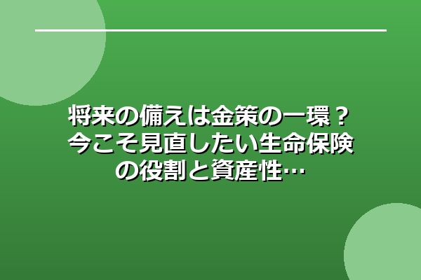 将来の備えは金策の一環?今こそ見直したい生命保険の役割と資産性