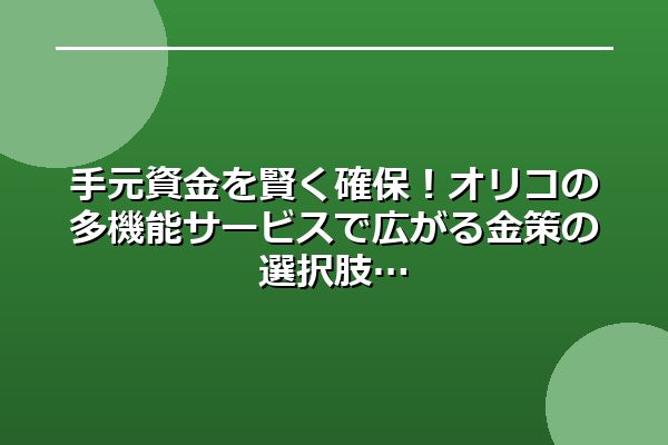 手元資金を賢く確保！オリコの多機能サービスで広がる金策の選択肢