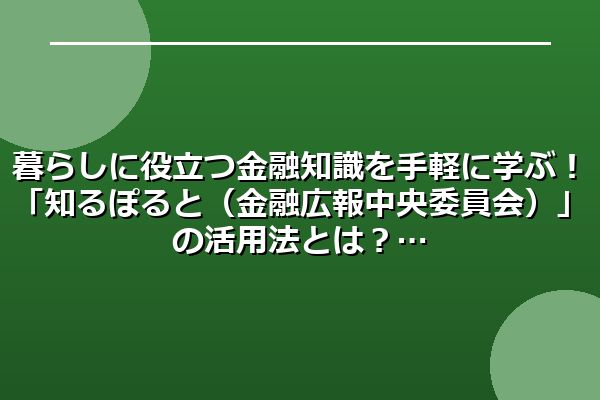 暮らしに役立つ金融知識を手軽に学ぶ!「知るぽると(金融広報中央委員会)」の活用法とは?