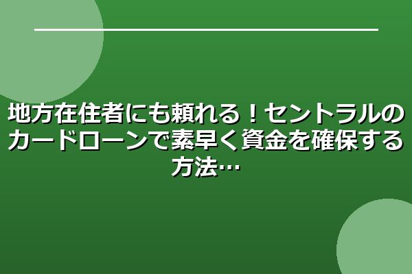 地方在住者にも頼れる！セントラルのカードローンで素早く資金を確保する方法