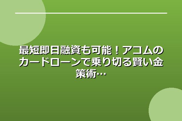 最短即日融資も可能！アコムのカードローンで乗り切る賢い金策術