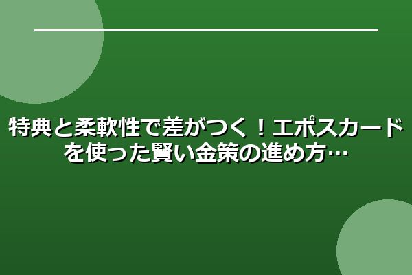 特典と柔軟性で差がつく!エポスカードを使った賢い金策の進め方