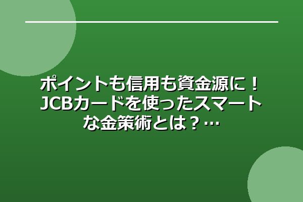 ポイントも信用も資金源に！JCBカードを使ったスマートな金策術とは？