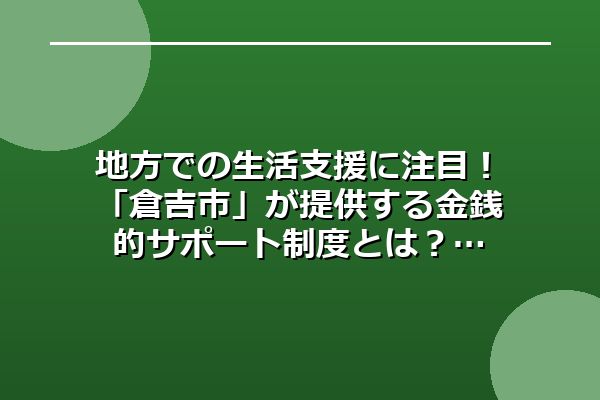 地方での生活支援に注目!「倉吉市」が提供する金銭的サポート制度とは?