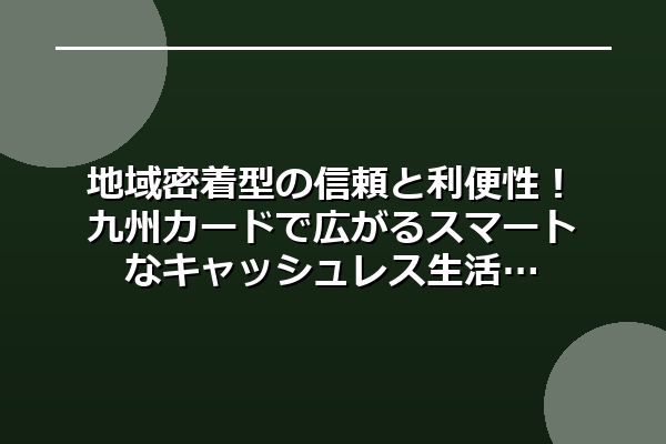 地域密着型の信頼と利便性!九州カードで広がるスマートなキャッシュレス生活