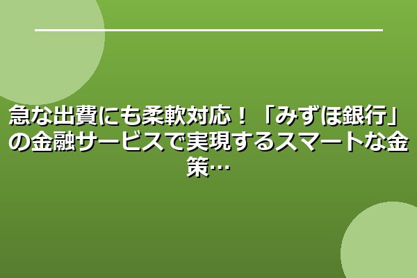 急な出費にも柔軟対応!「みずほ銀行」の金融サービスで実現するスマートな金策