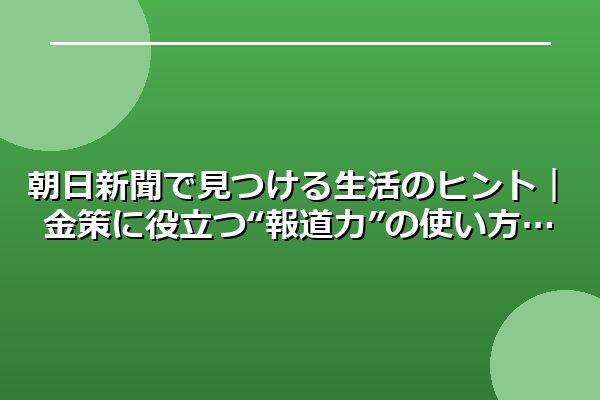 朝日新聞で見つける生活のヒント|金策に役立つ“報道力”の使い方