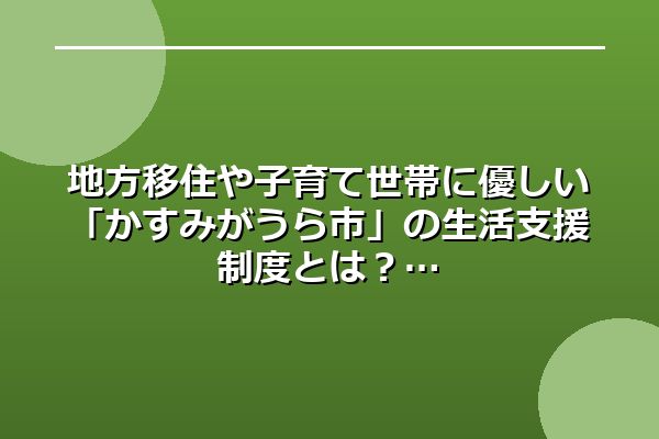地方移住や子育て世帯に優しい「かすみがうら市」の生活支援制度とは?