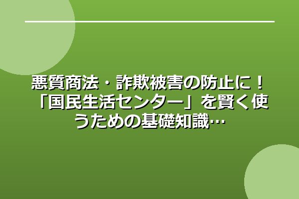 悪質商法・詐欺被害の防止に!「国民生活センター」を賢く使うための基礎知識