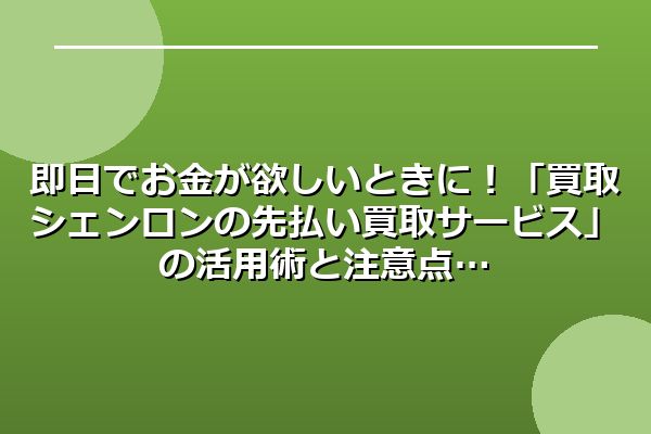 即日でお金が欲しいときに!「買取シェンロンの先払い買取サービス」の活用術と注意点