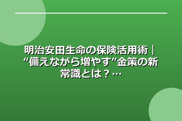 明治安田生命の保険活用術|“備えながら増やす”金策の新常識とは?