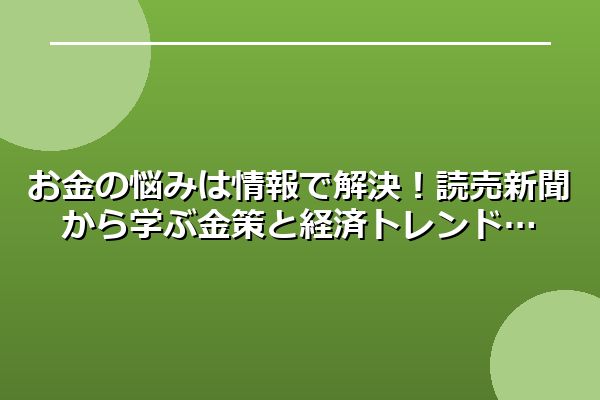 お金の悩みは情報で解決!読売新聞から学ぶ金策と経済トレンド